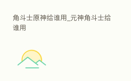 角斗士原神給誰用_元神角斗士給誰用