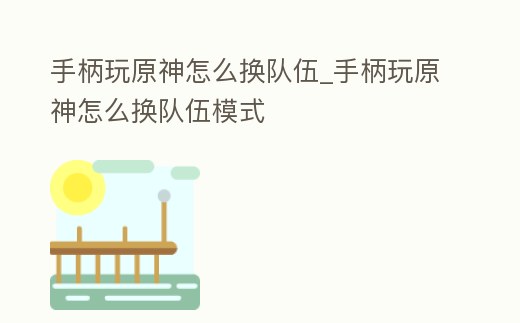 手柄玩原神怎么換隊伍_手柄玩原神怎么換隊伍模式
