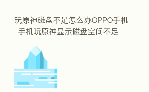 玩原神磁盤不足怎么辦OPPO手機_手機玩原神顯示磁盤空間不足