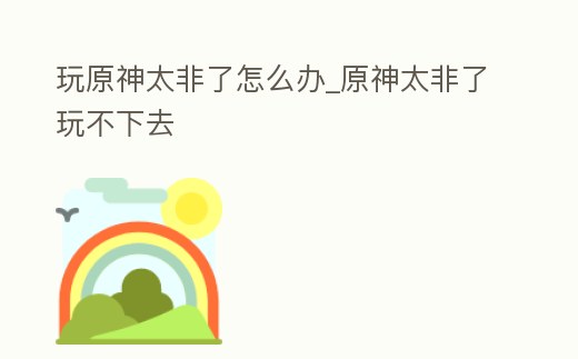 玩原神太非了怎么辦_原神太非了玩不下去