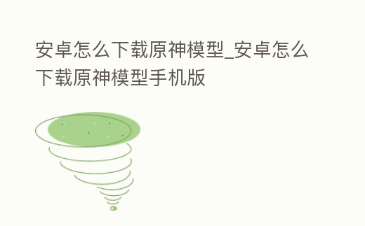 安卓怎么下載原神模型_安卓怎么下載原神模型手機版