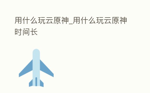 用什么玩云原神_用什么玩云原神時(shí)間長(zhǎng)