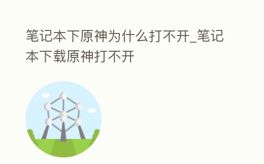 筆記本下原神為什么打不開_筆記本下載原神打不開