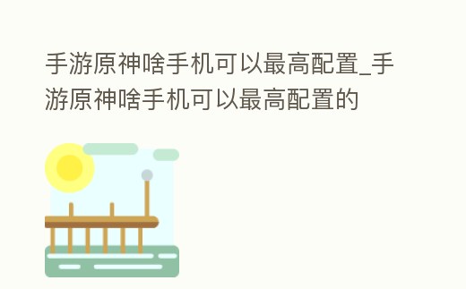 手游原神啥手機可以最高配置_手游原神啥手機可以最高配置的