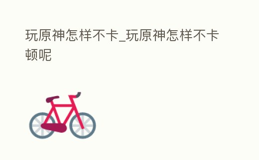 玩原神怎樣不卡_玩原神怎樣不卡頓呢