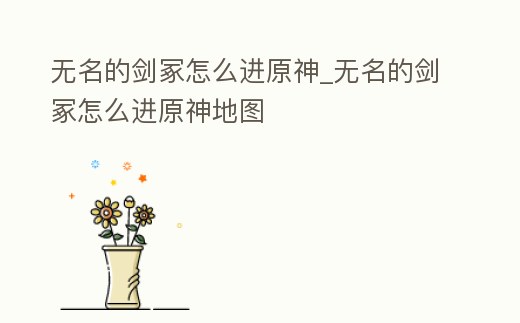 無名的劍冢怎么進原神_無名的劍冢怎么進原神地圖