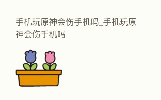 手機(jī)玩原神會傷手機(jī)嗎_手機(jī)玩原神會傷手機(jī)嗎