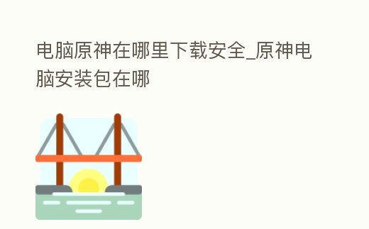 電腦原神在哪里下載安全_原神電腦安裝包在哪