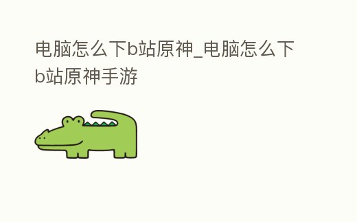 電腦怎么下b站原神_電腦怎么下b站原神手游