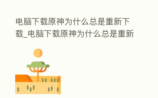 電腦下載原神為什么總是重新下載_電腦下載原神為什么總是重新下載不了