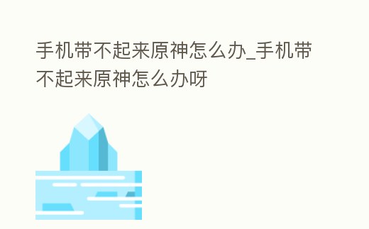 手機帶不起來原神怎么辦_手機帶不起來原神怎么辦呀