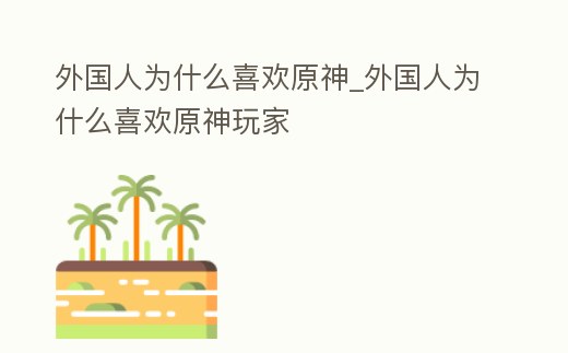 外國人為什么喜歡原神_外國人為什么喜歡原神玩家