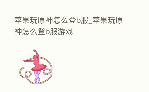 蘋果玩原神怎么登b服_蘋果玩原神怎么登b服游戲