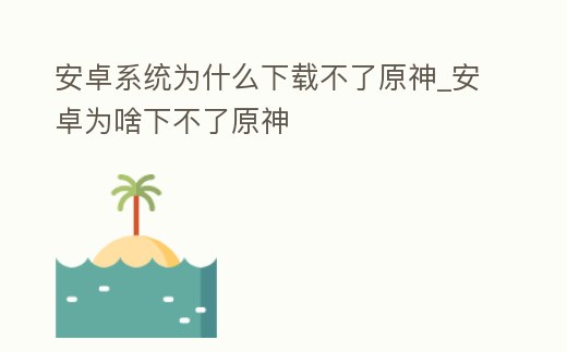 安卓系統為什么下載不了原神_安卓為啥下不了原神