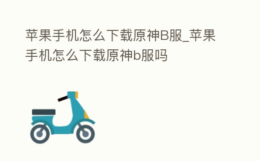 蘋果手機怎么下載原神B服_蘋果手機怎么下載原神b服嗎