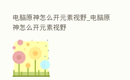 電腦原神怎么開元素視野_電腦原神怎么開元素視野