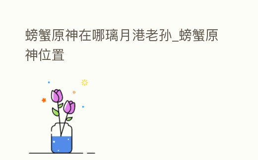 螃蟹原神在哪璃月港老孫_螃蟹原神位置