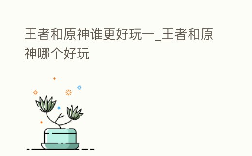 王者和原神誰更好玩一_王者和原神哪個好玩