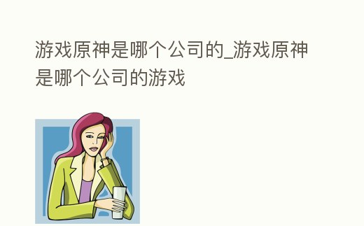 游戲原神是哪個公司的_游戲原神是哪個公司的游戲
