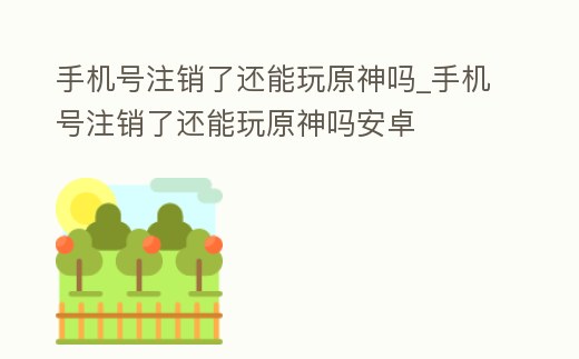 手機(jī)號(hào)注銷了還能玩原神嗎_手機(jī)號(hào)注銷了還能玩原神嗎安卓
