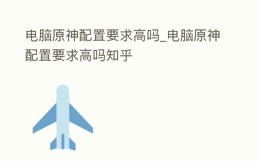 電腦原神配置要求高嗎_電腦原神配置要求高嗎知乎