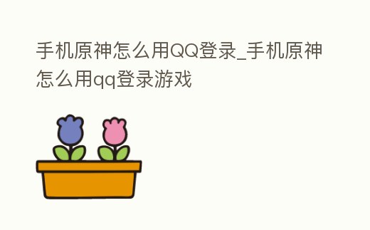 手機原神怎么用QQ登錄_手機原神怎么用qq登錄游戲