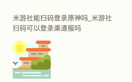 米游社能掃碼登錄原神嗎_米游社掃碼可以登錄渠道服嗎