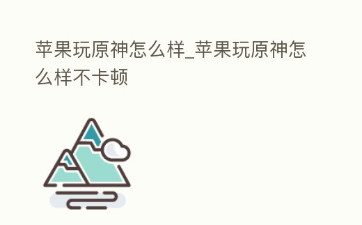 蘋果玩原神怎么樣_蘋果玩原神怎么樣不卡頓