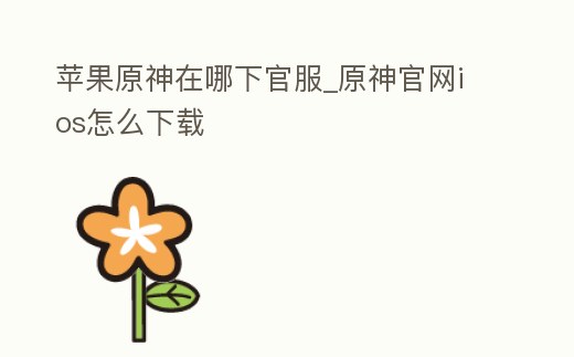 蘋果原神在哪下官服_原神官網ios怎么下載