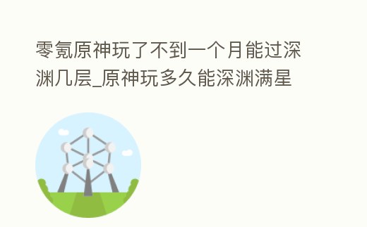 零氪原神玩了不到一個月能過深淵幾層_原神玩多久能深淵滿星