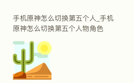 手機原神怎么切換第五個人_手機原神怎么切換第五個人物角色