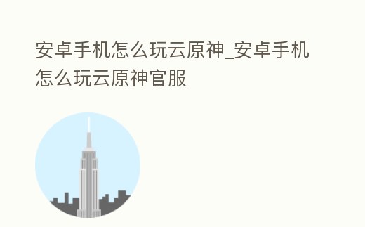 安卓手機怎么玩云原神_安卓手機怎么玩云原神官服