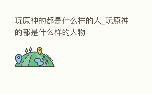 玩原神的都是什么樣的人_玩原神的都是什么樣的人物