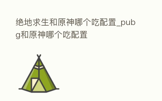 絕地求生和原神哪個(gè)吃配置_pubg和原神哪個(gè)吃配置