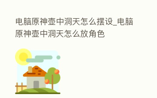 電腦原神壺中洞天怎么擺設(shè)_電腦原神壺中洞天怎么放角色