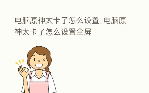電腦原神太卡了怎么設置_電腦原神太卡了怎么設置全屏