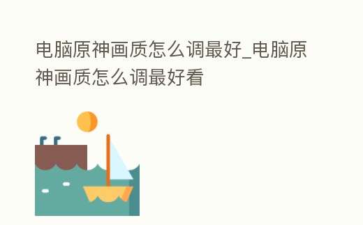 電腦原神畫質(zhì)怎么調(diào)最好_電腦原神畫質(zhì)怎么調(diào)最好看
