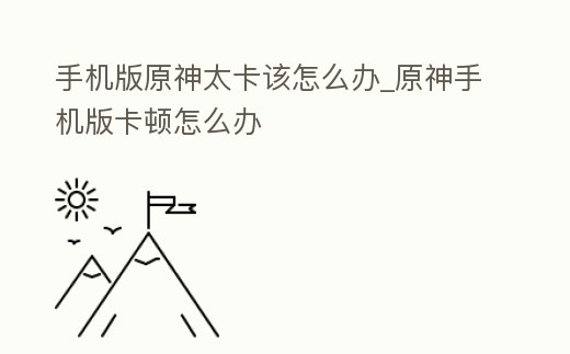 手機版原神太卡該怎么辦_原神手機版卡頓怎么辦