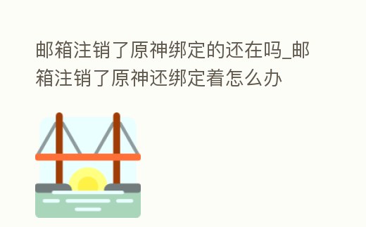 郵箱注銷了原神綁定的還在嗎_郵箱注銷了原神還綁定著怎么辦