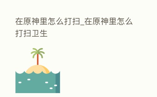 在原神里怎么打掃_在原神里怎么打掃衛(wèi)生