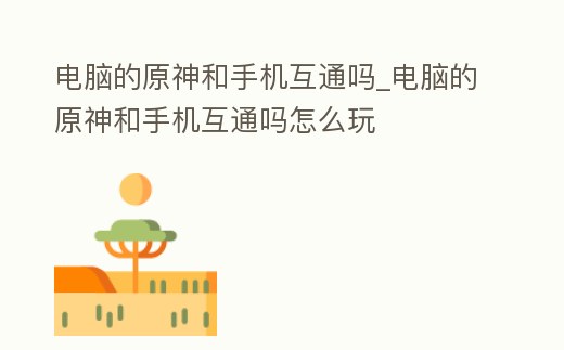 電腦的原神和手機互通嗎_電腦的原神和手機互通嗎怎么玩