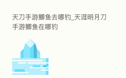 天刀手游鯽魚(yú)去哪釣_天涯明月刀手游鯽魚(yú)在哪釣