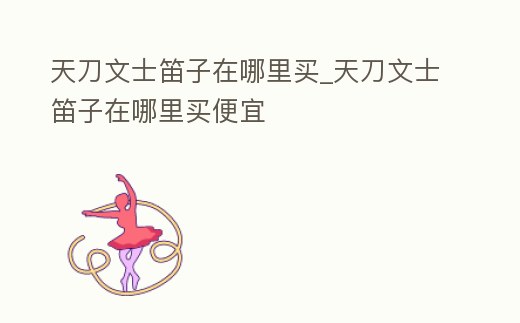 天刀文士笛子在哪里買_天刀文士笛子在哪里買便宜