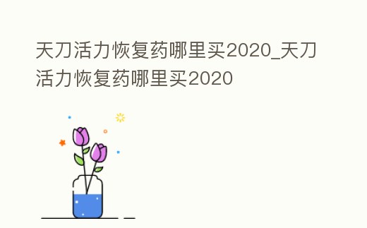 天刀活力恢復藥哪里買2020_天刀活力恢復藥哪里買2020