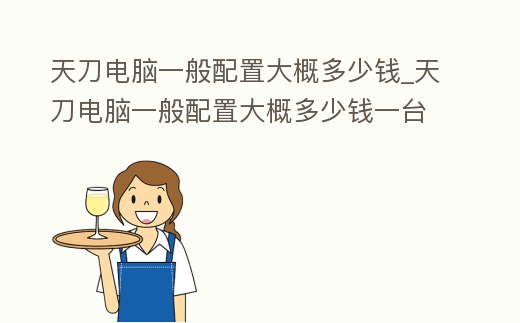 天刀電腦一般配置大概多少錢_天刀電腦一般配置大概多少錢一臺