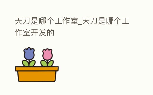 天刀是哪個(gè)工作室_天刀是哪個(gè)工作室開(kāi)發(fā)的