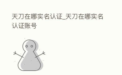 天刀在哪實(shí)名認(rèn)證_天刀在哪實(shí)名認(rèn)證賬號
