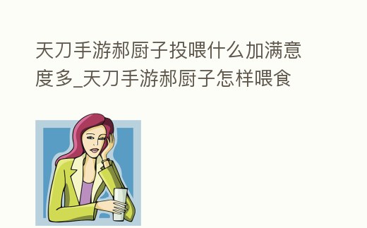 天刀手游郝廚子投喂什么加滿意度多_天刀手游郝廚子怎樣喂食