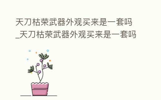 天刀枯榮武器外觀買來是一套嗎_天刀枯榮武器外觀買來是一套嗎還是兩套