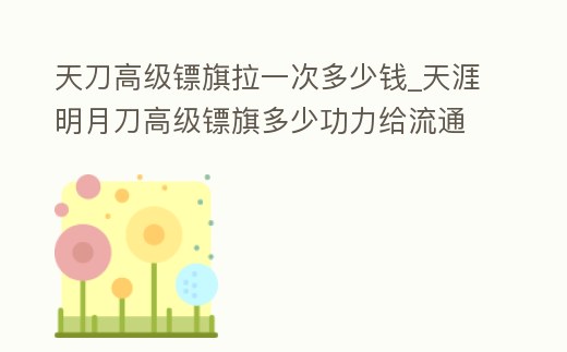 天刀高級鏢旗拉一次多少錢_天涯明月刀高級鏢旗多少功力給流通幣